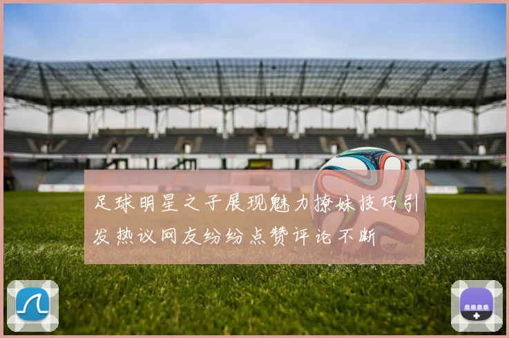 足球明星之子展现魅力撩妹技巧引发热议网友纷纷点赞评论不断