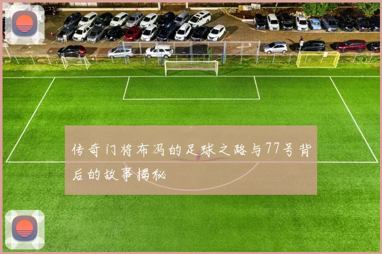 传奇门将布冯的足球之路与77号背后的故事揭秘