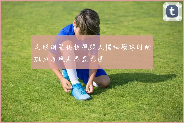 足球明星化妆视频大揭秘踢球时的魅力与风采尽显无遗