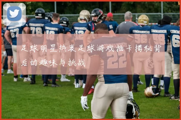 足球明星热衷足球游戏抽卡揭秘背后的趣味与挑战