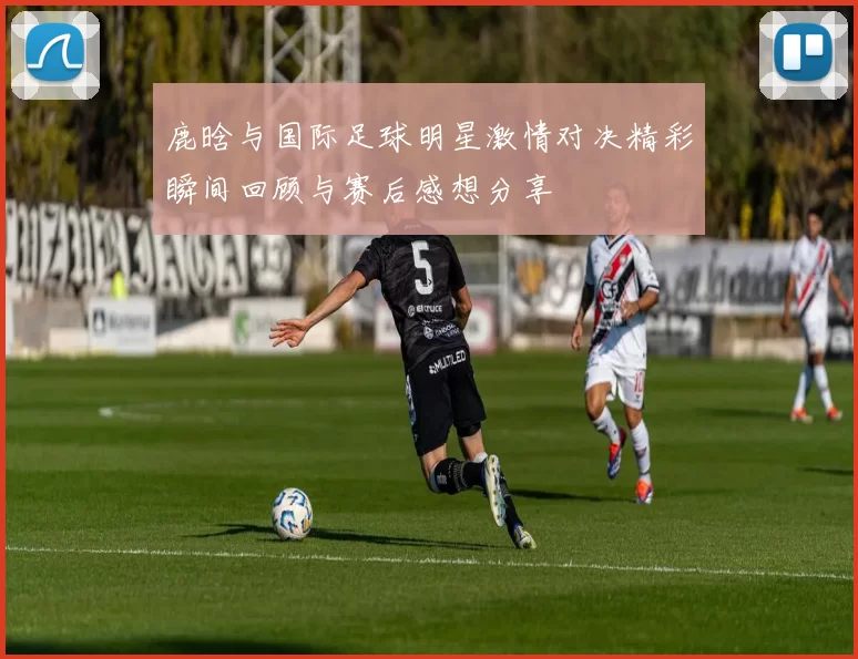 鹿晗与国际足球明星激情对决精彩瞬间回顾与赛后感想分享
