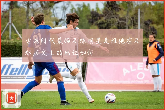 古老时代最强足球明星是谁他在足球历史上的地位如何