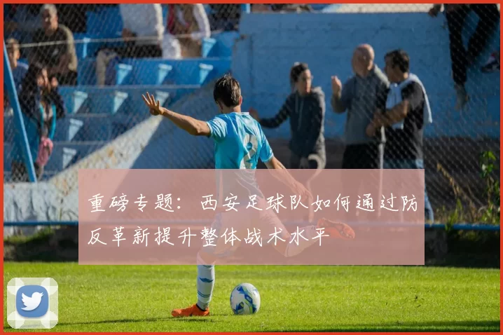 重磅专题：西安足球队如何通过防反革新提升整体战术水平
