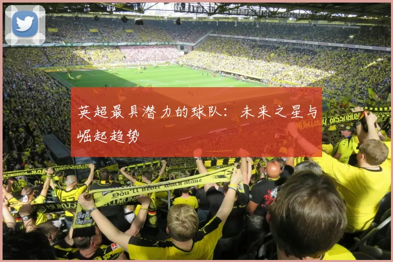 英超最具潜力的球队：未来之星与崛起趋势