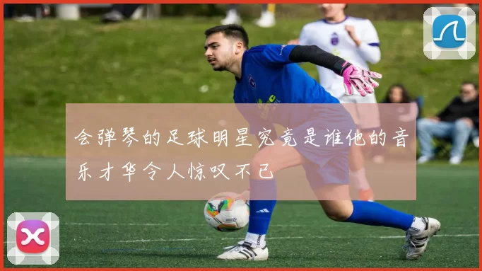 会弹琴的足球明星究竟是谁他的音乐才华令人惊叹不已