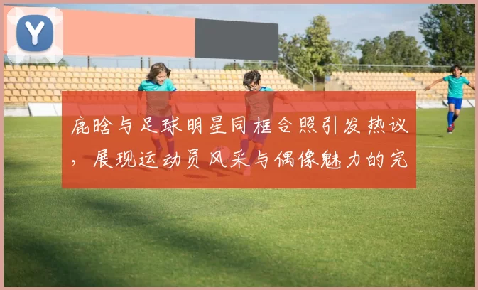 鹿晗与足球明星同框合照引发热议，展现运动员风采与偶像魅力的完美结合
