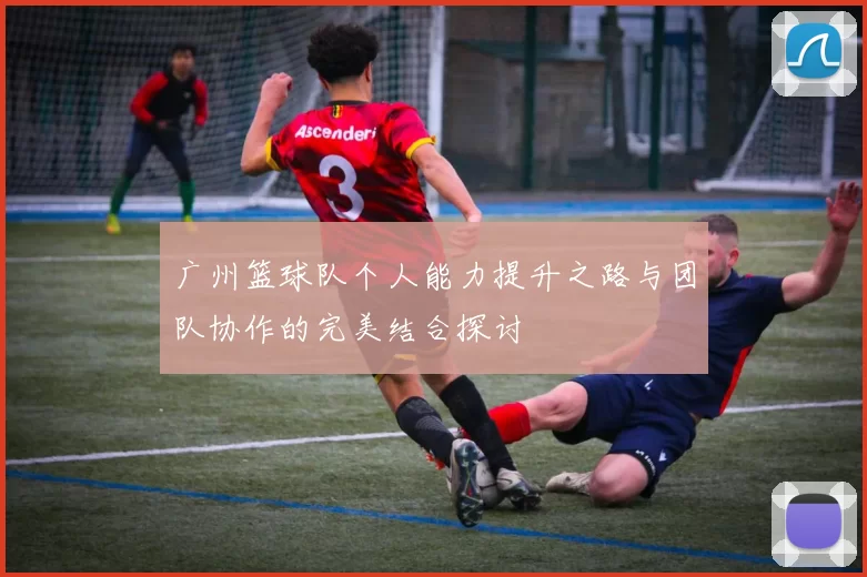 广州篮球队个人能力提升之路与团队协作的完美结合探讨