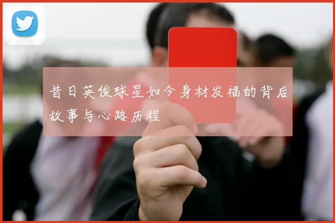 昔日英俊球星如今身材发福的背后故事与心路历程