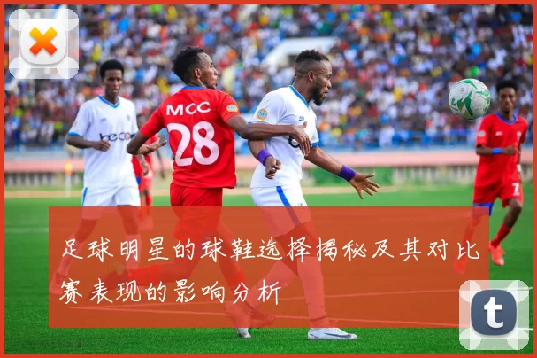 足球明星的球鞋选择揭秘及其对比赛表现的影响分析