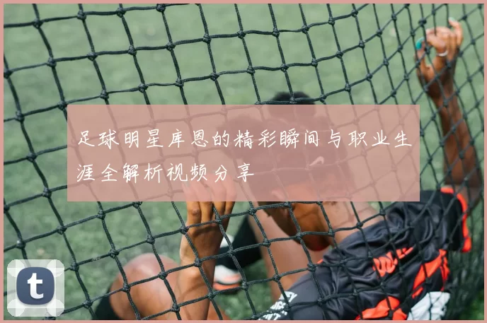足球明星库恩的精彩瞬间与职业生涯全解析视频分享