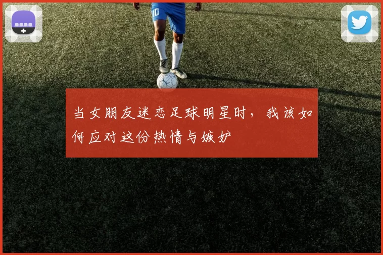 当女朋友迷恋足球明星时，我该如何应对这份热情与嫉妒