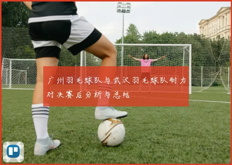 广州羽毛球队与武汉羽毛球队耐力对决赛后分析与总结