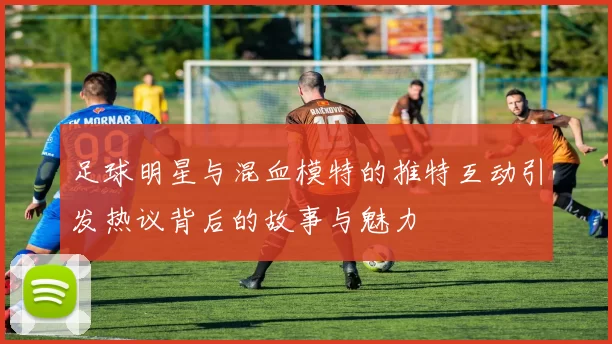 足球明星与混血模特的推特互动引发热议背后的故事与魅力