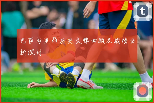 巴萨与里昂历史交锋回顾及战绩分析探讨