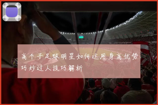 高个子足球明星如何运用身高优势巧妙过人技巧解析