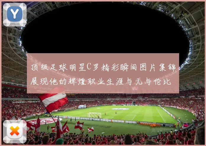 顶级足球明星C罗精彩瞬间图片集锦展现他的辉煌职业生涯与无与伦比的球技