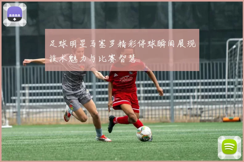 足球明星马塞罗精彩停球瞬间展现技术魅力与比赛智慧