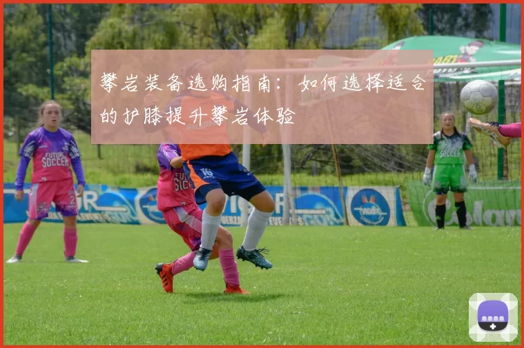 攀岩装备选购指南：如何选择适合的护膝提升攀岩体验