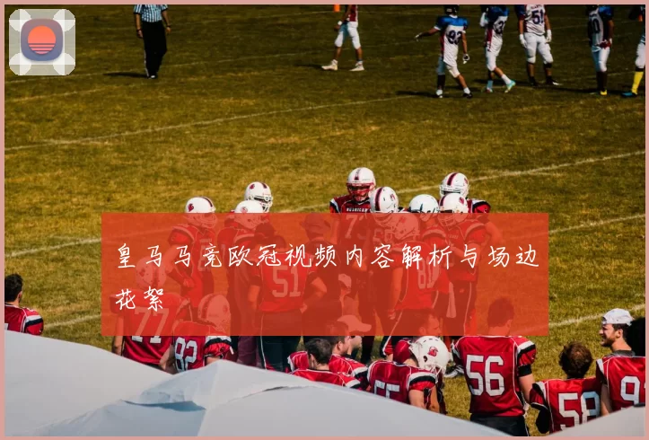 皇马马竞欧冠视频内容解析与场边花絮