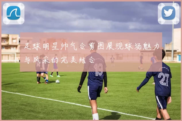 足球明星帅气合剪图展现球场魅力与风采的完美结合