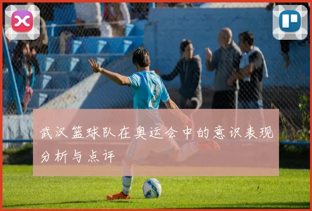 武汉篮球队在奥运会中的意识表现分析与点评