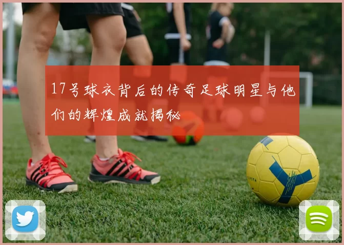 17号球衣背后的传奇足球明星与他们的辉煌成就揭秘
