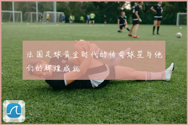 法国足球黄金时代的传奇球星与他们的辉煌成就