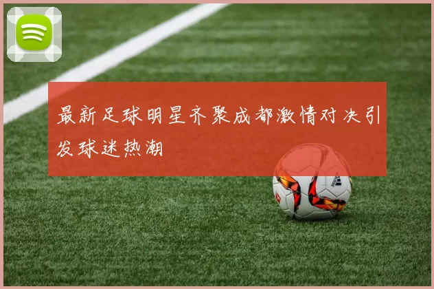 最新足球明星齐聚成都激情对决引发球迷热潮