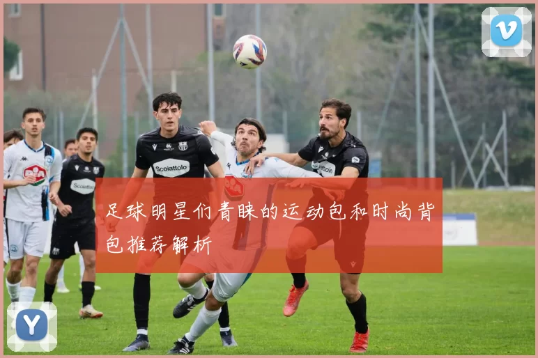 足球明星们青睐的运动包和时尚背包推荐解析