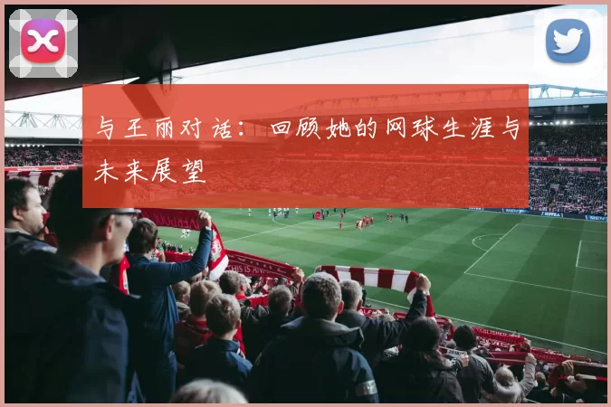 与王丽对话：回顾她的网球生涯与未来展望