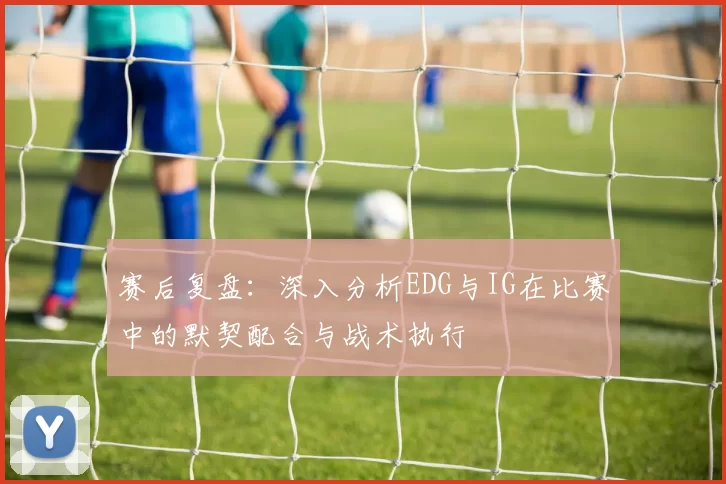 赛后复盘：深入分析EDG与IG在比赛中的默契配合与战术执行